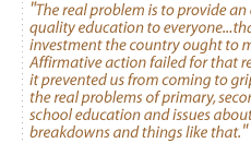 The real problem is to provide an equal quality education to everyone...that's an investment the country ought to make. Affirmative action failed for that reason--it prevented us from coming to grips with the real problems of primary, secondary school education and issues about family breakdowns and things like that.