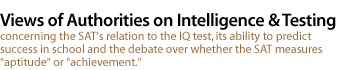 VIEWS OF AUTHORITIES ON INTELLIGENCE AND TESTING concerning the SAT's relation to the IQ test, its ability to predict success in school and the debate over whether the SAT measures aptitude or achieve'