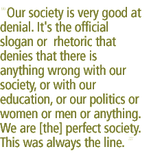 Our society is very good at denial. It's the official slogan or  rhetoric that denies that there is anything wrong with our society, or with our education, or our politics or women or men or anything.  We are [the] perfect society.  This was always the line. 