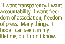 I want transparency. I want accountability.  I want freedom of association, freedom of press.  Many things.  I hope I can see it in my lifetime, but I don't know.