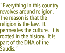 Everything in this country revolves around religion. The reason is that the religion is the law.  It permeates the culture.  It is rooted in the history.  It is part of the DNA of the Saudis.