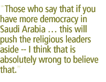 Those who say that if you have more democracy in Saudi Arabia  this will push the religious leaders aside -- I think that is absolutely wrong to believe that. 