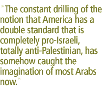 The constant drilling of the notion that America has a double standard that is completely pro-Israeli, totally anti-Palestinian, has somehow caught the imagination of most Arabs now.