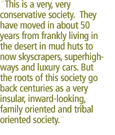 This is a very, very conservative society. They have moved in about 50 years from frankly living in the desert in mud huts to now skyscrapers, superhighways and luxury cars. But the roots of this society go back centuries as a very insular, inward-looking, family oriented and tribal oriented society.