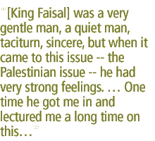 [King Faisal] was a very gentle man, a quiet man, taciturn, sincere, but when it came to this issue -- the Palestinian issue -- he had very strong feelings.  One time he got me in and lectured me a long time on this...