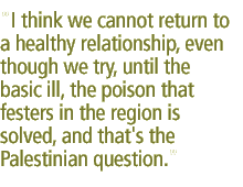 I think we cannot return to a healthy relationship, even though we try, until the basic ill, the poison that festers in the region is solved, and that's the Palestinian question.