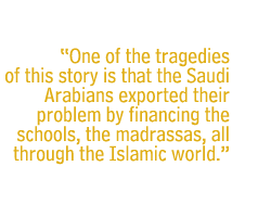 One of the tragedies of this story is that the Saudi Arabians exported their problem by financing the schools, the madrassas, all through the Islamic world.