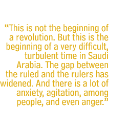 This is not the beginning of a revolution. But this is the beginning of a very difficult, turbulent time in Saudi Arabia. The gap between the ruled and the rulers has widened. And there is a lot of anxiety, agitation, among people, and even anger.