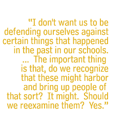 I don't want us to be defending ourselves against certain things that happened in the past in our schools. ... The important thing is that, do we recognize that these might harbor and bring up people of that sort? It might. Should we reexamine them? Yes.