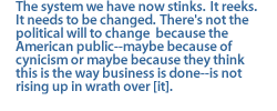 The system we have now stinks.  It reeks.  It needs to be changed.  There's not the political will to change  because the American public--maybe because of cynicism or maybe because they think this is the way business is done--is not rising up in wrath over [it].