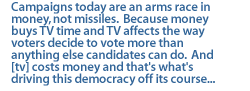 Campaigns today are an arms race in money, not missiles.  Because money buys TV time and TV affects the way voters decide to vote more than anything else candidates can do.  And [tv] costs money and that's what's driving this democracy off its course