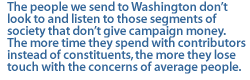 The people we send to Washington dont look to and listen to those segments of society that dont give campaign money. The more time they spend with contributors instead of constituents, the more they lose touch with the concerns of average people.