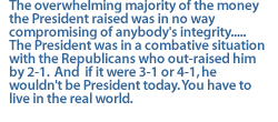 The overwhelming majority of the money  the President raised was in no way compromising of anybody's integrity.....Tthe President was in a combative situation with the Republicans who out-raised him by 2-1.  And  if it were 3-1 or 4-1, he wouldn't be President today. You have to live in the real world.