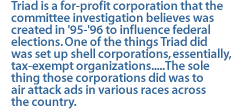 Triad is a for-profit corporation that the committee investigation believes was created in '95-'96 to influence federal elections. One of the things Triad did was set up shell corporations, essentially, tax-exempt organizations.....The sole thing those corporations did was to air attack ads in various races across the country.