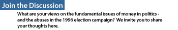 Join the Discussion: What are your views on the fundamental issues of money in politics -  and the abuses in the 1996 election campaign?  We invite you to share your thoughts here.