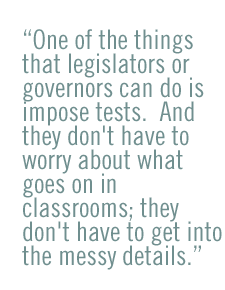 One of the things that legislators or governors can do is impose tests.  And they don't have to worry about what goes on in classrooms; they don't have to get into the messy details.