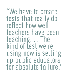 We have to create tests that really do reflect how well teachers have been teaching. ... The kind of test we're using now is setting up public educators for absolute failure.