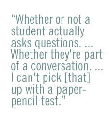 Whether or not a student actually asks questions. ... Whether they're part of a conversation. ... I can't pick [that] up with a paper-pencil test.