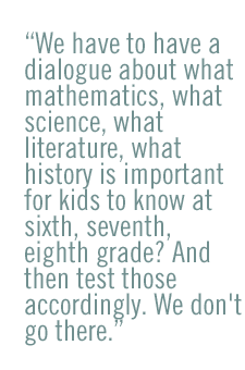 We have to have a dialogue about what mathematics, what science, what literature, what history is important for kids to know at sixth, seventh, eighth grade? And then test those accordingly. We don't go there.