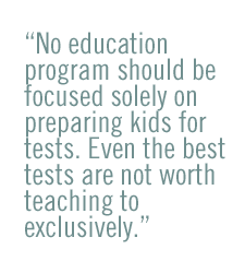 No education program should be focused solely on preparing kids for tests. Even the best tests are not worth teaching to exclusively.