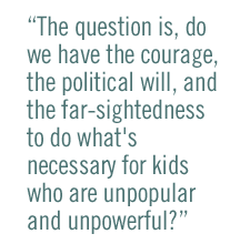 The question is, do we have the courage, the political will, and the far-sightedness to do what's necessary for kids who are unpopular and unpowerful?