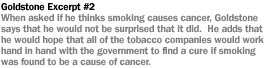 GOLDSTONE EXCERPT #2 WHEN ASKED IF HE THINKS THAT SMOKING CAUSES CANCER, GOLDSTONE SAYS THAT HE WOULD NOT BE SURPRISED THAT IT DID. GOLDSTONE ADDS THAT HE WOULD HOPE THAT ALL OF THE TOBACCO COMPANIES WOULD WORK HAND IN HAND WITH THE GOVERNMENT TO FIND CURE IF SMOKING WAS FOUND TO BE A CAUSE OF CANCER.