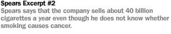 SPEARS  EXCERPT #2:SPEARS SAYS THAT THE COMPANY SELLS ABOUT 40 BILLION CIGARETTES A YEAR EVEN THOUGH HE DOES NOT KNOW WHETHER SMOKING CAUSES CANCER.