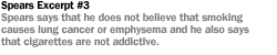 SPEARS EXCERPT #3 SPEARS SAYS THAT HE DOES NOT BELIEVE THAT SMOKING CAUSES LUNG CANCER OR EMPHYSEMA AND HE ALSO SAYS THAT CIGARETTES ARE NOT ADDICTIVE.