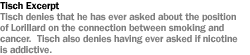 TISCH  EXCERPT TISCH DENIES THAT HE HAS EVER ASKED ABOUT THE POSITION OF LORILLARD ON THE mCONNECTION BETWEEN SMOKING AND CANCER. TISCH ALSO DENIES HAVING EVER ASKED IF NICOTINE IS ADDICTIVE.
