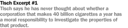 TISCH #1  TISCH SAYS HE HAS NEVER THOUGHT ABOUT WHETHER A CORPORATION THAT MAKES 40 BILLION CIGARETTES A YEAR HAS A MORAL RESPONSIBILITY TO INVESTIGATE THE PROPERTIES OF THAT PRODUCT.