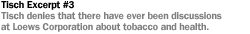 TISCH EXCERPT #3 TISCH DENIES THAT THERE HAVE EVER BEEN DISCUSSIONS AT LOEWS CORPORATION ABOUT  TOBACCO AND HEALTH.