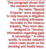 This paragraph shows that the research done under the name 'Special Projects' were designed to help lawyers in litigation by creating witnesses favorable to the tobacco industry.  They were also designed to 'develop information regarding gaps in knowledge,' in other words, to create research which casts doubt on the smoking and health issue.