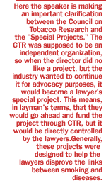 Here the speaker is making an important clarification between the Council on Tobacco Research and the 'Special Projects.'  The CTR was supposed to be an independent organization, so when the director did not like a project, but the industry wanted to continue it for advocacy purposes, it would become a lawyer's special project.  This means, in layman's terms, that they would go ahead and fund the project through CTR, but it would be directly controlled by the lawyers.  Generally, these projects were designed to help the lawyers disprove the links between smoking and diseases.