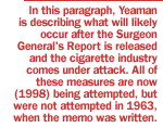 In this paragraph, Yeaman is describing what will likely occur after the Surgeon General's Report is released and the cigarette industry comes under attack.  All of these measures are now (1998) being attempted, but were not attempted in 1963, when the memo was written.