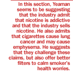 In this section, Yeaman seems to be suggesting that the industry admit that nicotine is addictive and that the industry sells nicotine.  He also admits that cigarettes cause lung cancer and may cause emphysema.  He suggests that they challenge these claims, but also offer better filters to calm smoker's health worries.