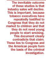 The inevitable outcome of these studies is that industry sales will decline.  This is important, because tobacco executives have repeatedly testified to Congress that they do not market to children and that they do not need young people to start smoking.  This document clearly contradicts that claim.  These lies to Congress and the American people form the basis of the criminal investigation.