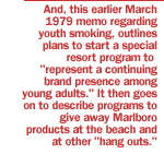 And, this earlier March 1979 memo regarding youth smoking, outlines plans to start a special resort program to represent a continuing brand presence among young adults. It then goes on to describe programs to give away Marlboro products at the beach and at other hang outs.