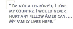 Im not a terrorist, I love my country, I would never hurt any fellow American. ... My family lives here.