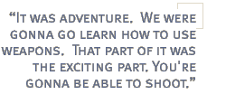 It was adventure.  We were gonna go learn how to use weapons.  That part of it was the exciting part. You're gonna be able to shoot.