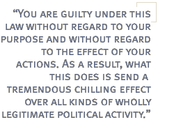 You are guilty under this law without regard to your purpose and without regard to the effect of your actions. As a result, what this does is send a tremendous chilling effect over all kinds of wholly legitimate political activity.