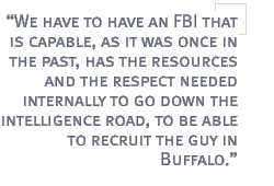 We have to have an FBI that is capable, as it was once in the past, has the resources and the respect needed internally to go down the intelligence road, to be able to recruit the guy in Buffalo.