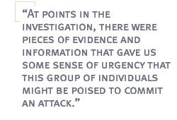 At points in the investigation, there were pieces of evidence and information that gave us some sense of urgency that this group of individuals might be poised to commit an attack.