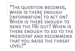 The question becomes, when is there enough [information] to act on? When is there enough to send the FBI out? When is there enough to go to the president and recommend that you raise the threat level?