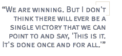 We are winning. But I don't think there will ever be a single victory that we can point to and say, 'This is it. It's done once and for all.'