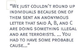 We just couldn't round up individuals because one of them sent an anonymous letter that said A, B, and C are doing something illegal and are terrorists. ... You had to have some probable cause...