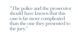 The police and the prosecutor should have known that this case is far more complicated than the one they presented to the jury.