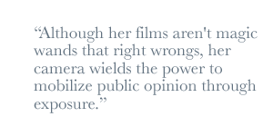 Although her films aren't magic wands that right wrongs, her camera wields the power to mobilize public opinion through exposure