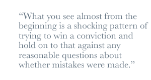 What you see almost from the beginning is a shocking pattern of trying to win a conviction and hold on to that against any reasonable questions about whether mistakes were made.