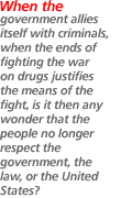 When the government allies itself with criminals, when the ends of fighting the war on drugsjustifies the means of the fight, is it then any wonder that the people no longer respect the government, the law, or the United States?