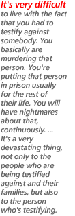 It's very difficult to live with the fact that you had to testify against somebody. You basically are murdering that person. You're putting that person in prison usually for the rest of their life. You will have nightmares about that, continuously. ... It's a very devastating thing, not only to the people who are being testified against and their families, but also to the person who's testifying.